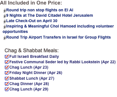 All Included in One Price:
Round trip non stop flights on El Al9 Nights at The David Citadel Hotel JerusalemLate Check-Out on April 30Inspiring & Meaningful Chol Hamoed including volunteer opportunitiesRound Trip Airport Transfers in Israel for Group Flights


Chag & Shabbat Meals:
Full Israeli Breakfast DailyFestive Communal Seder led by Rabbi Lookstein (Apr 22)Chag Lunch (Apr 23)
Friday Night Dinner (Apr 26)
Shabbat Lunch (Apr 27)
Chag Dinner (Apr 28)Chag Lunch (Apr 29) 