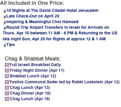 All Included in One Price:
Round trip non stop flights on El Al9 Nights at The David Citadel Hotel JerusalemLate Check-Out on April 30Inspiring & Meaningful Chol Hamoed including volunteer opportunitiesRound Trip Airport Transfers in Israel for Group Flights


Chag & Shabbat Meals:
Full Israeli Breakfast DailyFestive Communal Seder led by Rabbi Lookstein (Apr 22)Chag Lunch (Apr 23)
Friday Night Dinner (Apr 26)
Shabbat Lunch (Apr 27)
Chag Dinner (Apr 28)Chag Lunch (Apr 29) 